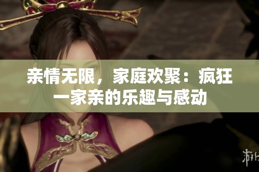 亲情无限，家庭欢聚：疯狂一家亲的乐趣与感动