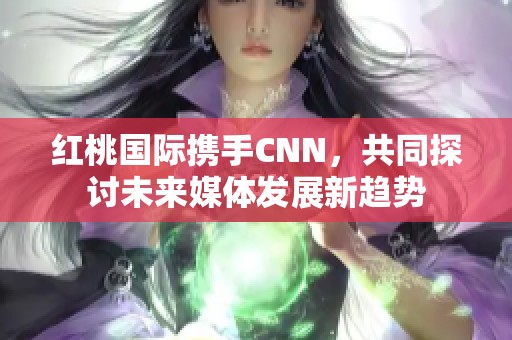 红桃国际携手CNN，共同探讨未来媒体发展新趋势