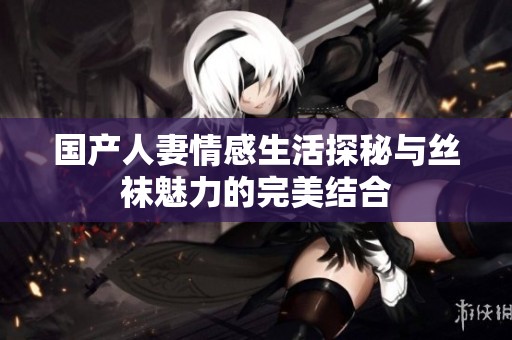 国产人妻情感生活探秘与丝袜魅力的完美结合