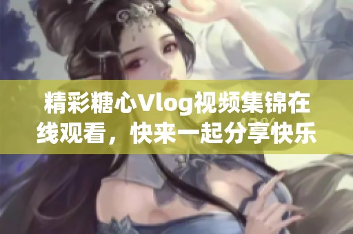精彩糖心Vlog视频集锦在线观看，快来一起分享快乐时光