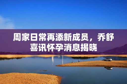 周家日常再添新成员，乔舒喜讯怀孕消息揭晓