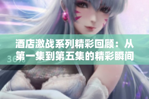 酒店激战系列精彩回顾：从第一集到第五集的精彩瞬间与剧情解析
