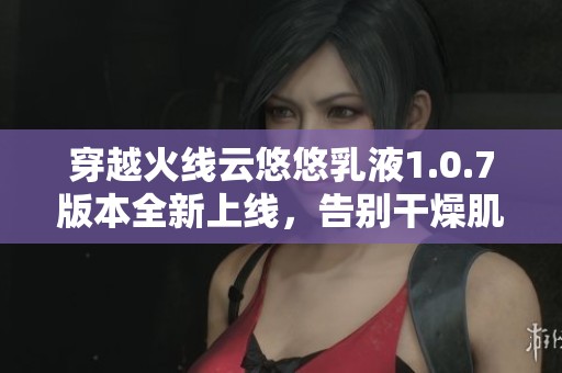 穿越火线云悠悠乳液1.0.7版本全新上线，告别干燥肌肤！