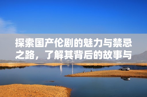 探索国产伦剧的魅力与禁忌之路，了解其背后的故事与文化影响