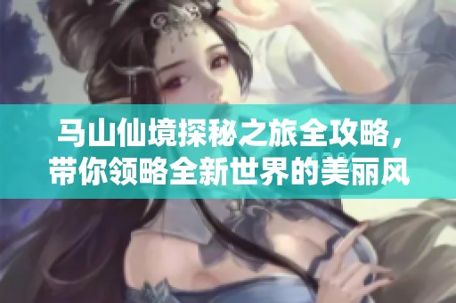 马山仙境探秘之旅全攻略，带你领略全新世界的美丽风光