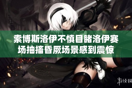 索博斯洛伊不慎目睹洛伊赛场抽搐昏厥场景感到震惊