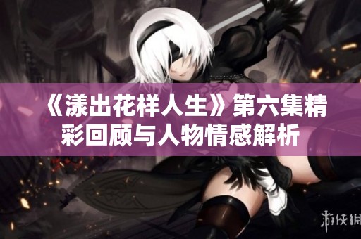 《漾出花样人生》第六集精彩回顾与人物情感解析