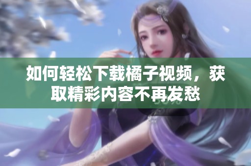 如何轻松下载橘子视频，获取精彩内容不再发愁