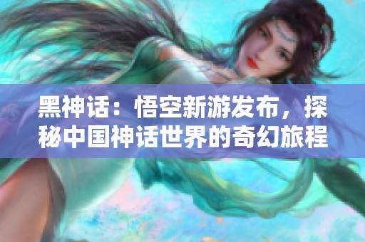 黑神话：悟空新游发布，探秘中国神话世界的奇幻旅程