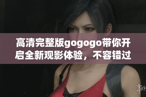 高清完整版gogogo带你开启全新观影体验，不容错过！