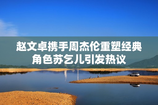 赵文卓携手周杰伦重塑经典角色苏乞儿引发热议