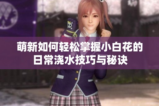 萌新如何轻松掌握小白花的日常浇水技巧与秘诀