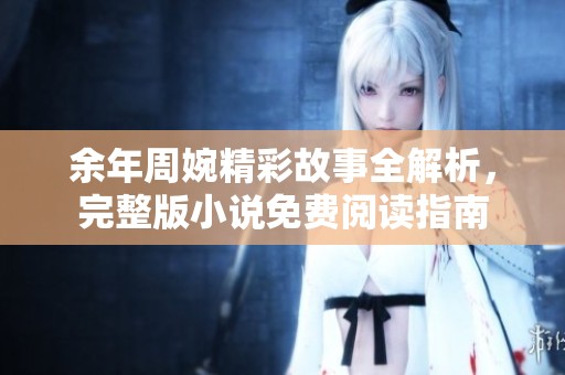 余年周婉精彩故事全解析，完整版小说免费阅读指南