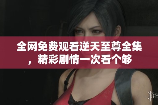 全网免费观看逆天至尊全集，精彩剧情一次看个够