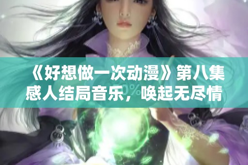 《好想做一次动漫》第八集感人结局音乐，唤起无尽情怀与回忆