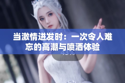 当激情迸发时：一次令人难忘的高潮与喷洒体验