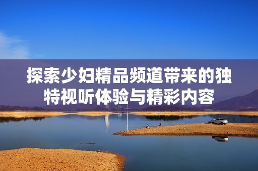 探索少妇精品频道带来的独特视听体验与精彩内容