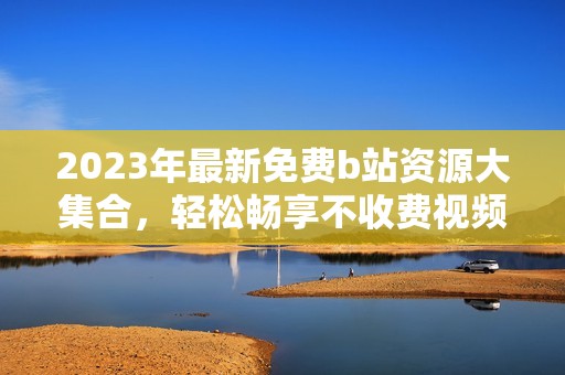 2023年最新免费b站资源大集合，轻松畅享不收费视频内容