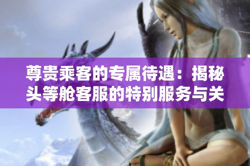 尊贵乘客的专属待遇：揭秘头等舱客服的特别服务与关怀