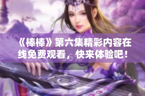 《棒棒》第六集精彩内容在线免费观看，快来体验吧！