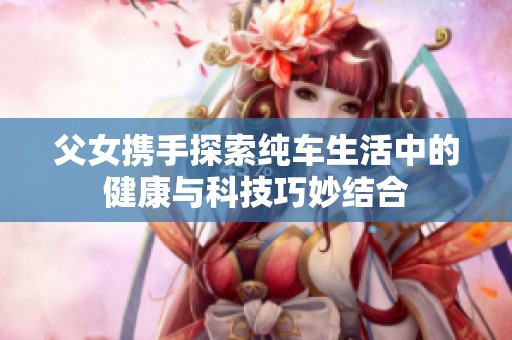 父女携手探索纯车生活中的健康与科技巧妙结合