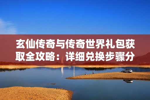 玄仙传奇与传奇世界礼包获取全攻略：详细兑换步骤分享