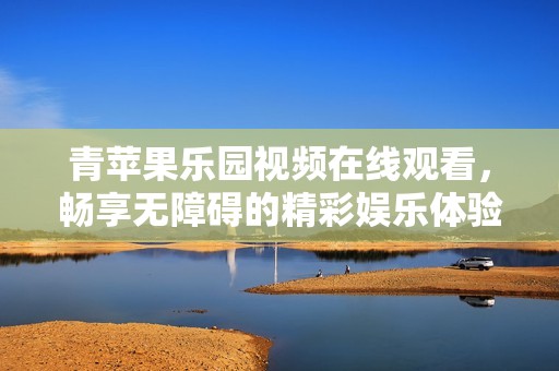 青苹果乐园视频在线观看，畅享无障碍的精彩娱乐体验