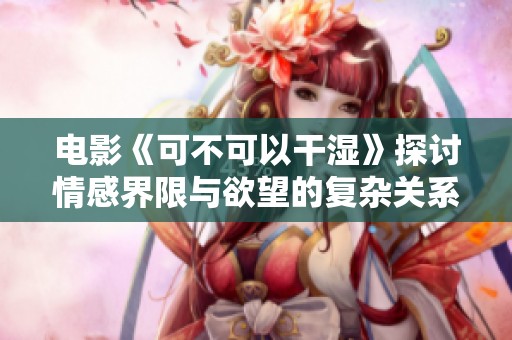 电影《可不可以干湿》探讨情感界限与欲望的复杂关系