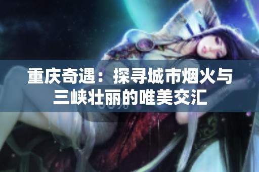 重庆奇遇：探寻城市烟火与三峡壮丽的唯美交汇