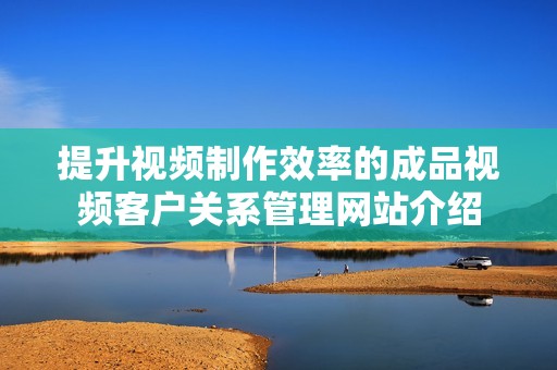 提升视频制作效率的成品视频客户关系管理网站介绍