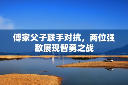 傅家父子联手对抗，两位强敌展现智勇之战