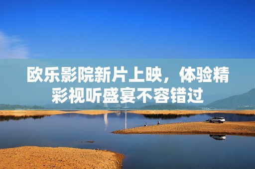 欧乐影院新片上映，体验精彩视听盛宴不容错过