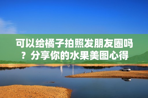 可以给橘子拍照发朋友圈吗？分享你的水果美图心得