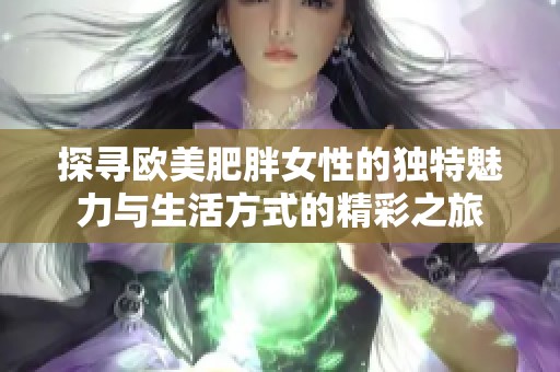 探寻欧美肥胖女性的独特魅力与生活方式的精彩之旅