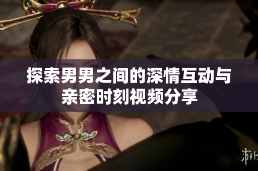 探索男男之间的深情互动与亲密时刻视频分享