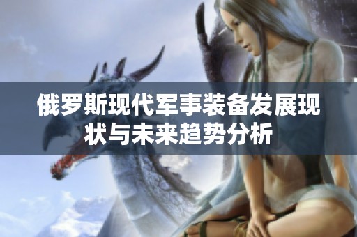 俄罗斯现代军事装备发展现状与未来趋势分析
