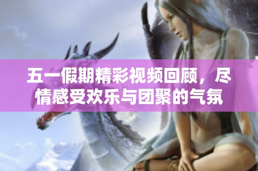 五一假期精彩视频回顾，尽情感受欢乐与团聚的气氛