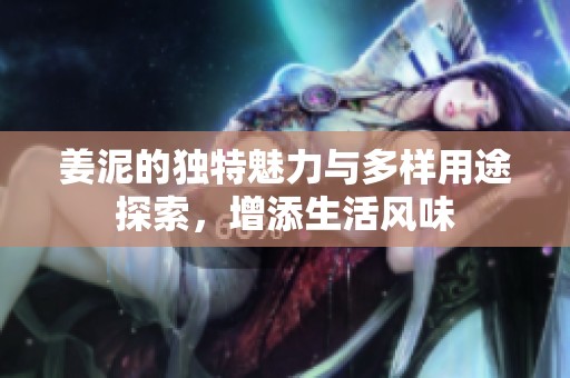 姜泥的独特魅力与多样用途探索，增添生活风味