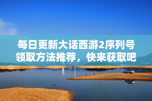 每日更新大话西游2序列号领取方法推荐，快来获取吧！