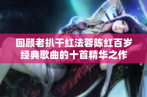 回顾老扒干红法蓉陈红百岁经典歌曲的十首精华之作