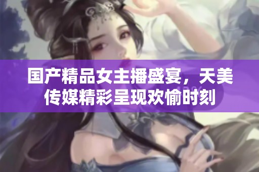 国产精品女主播盛宴，天美传媒精彩呈现欢愉时刻