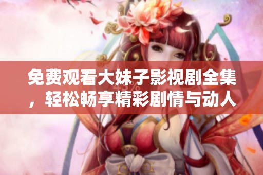免费观看大妹子影视剧全集，轻松畅享精彩剧情与动人故事
