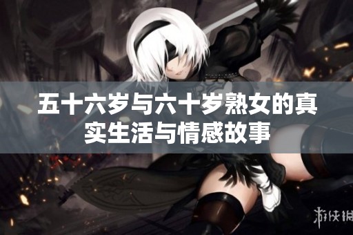 五十六岁与六十岁熟女的真实生活与情感故事