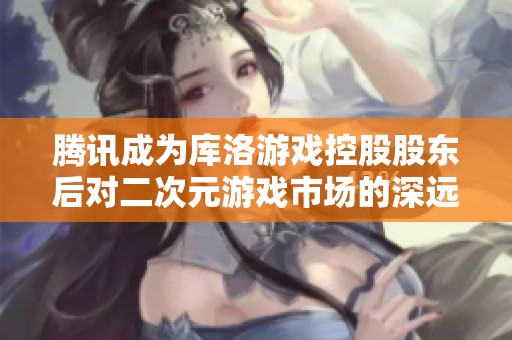 腾讯成为库洛游戏控股股东后对二次元游戏市场的深远影响分析