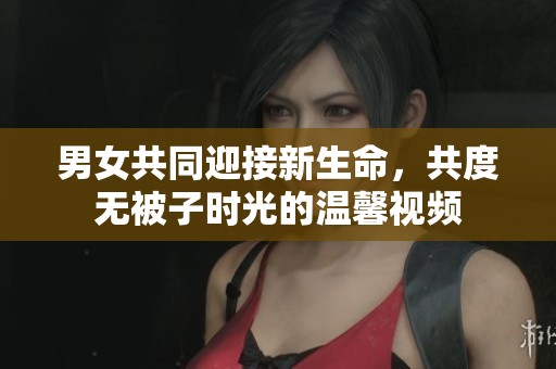 男女共同迎接新生命，共度无被子时光的温馨视频