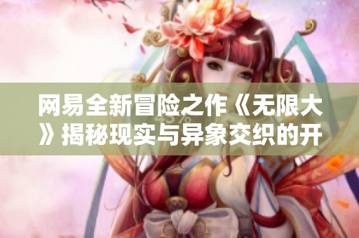 网易全新冒险之作《无限大》揭秘现实与异象交织的开放世界探索