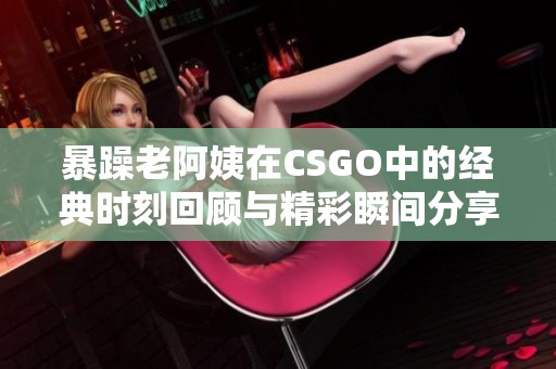 暴躁老阿姨在CSGO中的经典时刻回顾与精彩瞬间分享