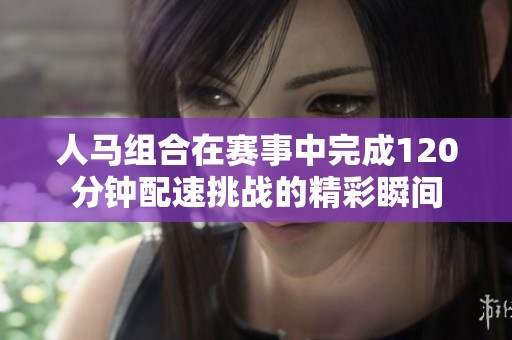 人马组合在赛事中完成120分钟配速挑战的精彩瞬间