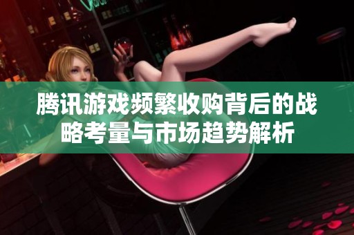 腾讯游戏频繁收购背后的战略考量与市场趋势解析