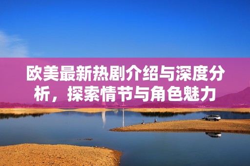 欧美最新热剧介绍与深度分析，探索情节与角色魅力